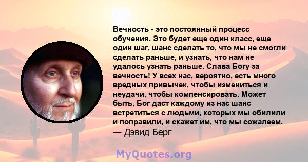 Вечность - это постоянный процесс обучения. Это будет еще один класс, еще один шаг, шанс сделать то, что мы не смогли сделать раньше, и узнать, что нам не удалось узнать раньше. Слава Богу за вечность! У всех нас,