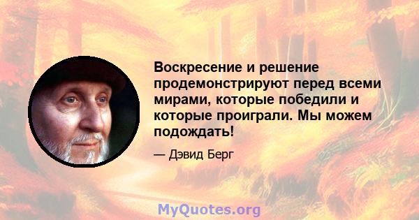 Воскресение и решение продемонстрируют перед всеми мирами, которые победили и которые проиграли. Мы можем подождать!