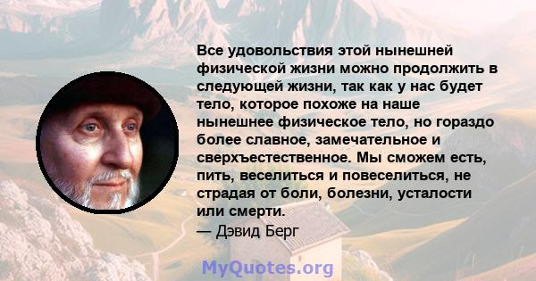 Все удовольствия этой нынешней физической жизни можно продолжить в следующей жизни, так как у нас будет тело, которое похоже на наше нынешнее физическое тело, но гораздо более славное, замечательное и