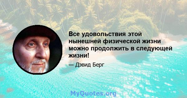 Все удовольствия этой нынешней физической жизни можно продолжить в следующей жизни!