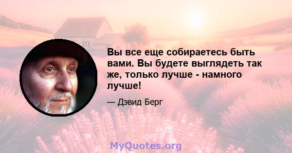 Вы все еще собираетесь быть вами. Вы будете выглядеть так же, только лучше - намного лучше!