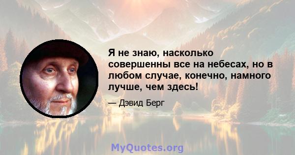 Я не знаю, насколько совершенны все на небесах, но в любом случае, конечно, намного лучше, чем здесь!