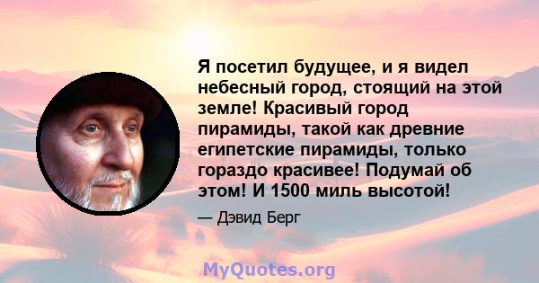 Я посетил будущее, и я видел небесный город, стоящий на этой земле! Красивый город пирамиды, такой как древние египетские пирамиды, только гораздо красивее! Подумай об этом! И 1500 миль высотой!