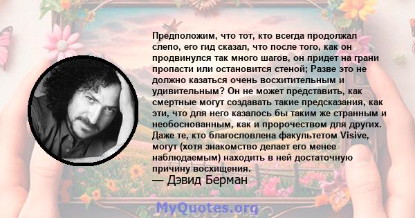 Предположим, что тот, кто всегда продолжал слепо, его гид сказал, что после того, как он продвинулся так много шагов, он придет на грани пропасти или остановится стеной; Разве это не должно казаться очень восхитительным 