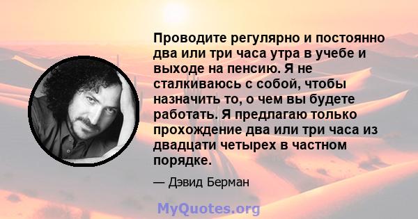 Проводите регулярно и постоянно два или три часа утра в учебе и выходе на пенсию. Я не сталкиваюсь с собой, чтобы назначить то, о чем вы будете работать. Я предлагаю только прохождение два или три часа из двадцати