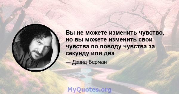 Вы не можете изменить чувство, но вы можете изменить свои чувства по поводу чувства за секунду или два