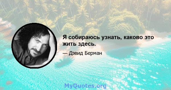 Я собираюсь узнать, каково это жить здесь.