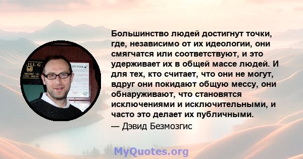 Большинство людей достигнут точки, где, независимо от их идеологии, они смягчатся или соответствуют, и это удерживает их в общей массе людей. И для тех, кто считает, что они не могут, вдруг они покидают общую мессу, они 