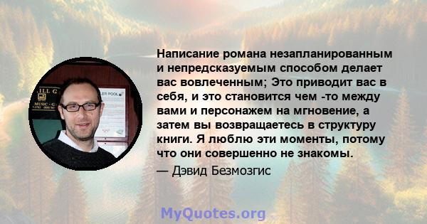 Написание романа незапланированным и непредсказуемым способом делает вас вовлеченным; Это приводит вас в себя, и это становится чем -то между вами и персонажем на мгновение, а затем вы возвращаетесь в структуру книги. Я 