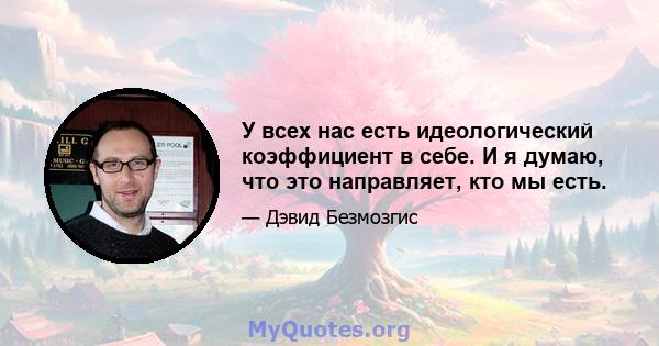 У всех нас есть идеологический коэффициент в себе. И я думаю, что это направляет, кто мы есть.