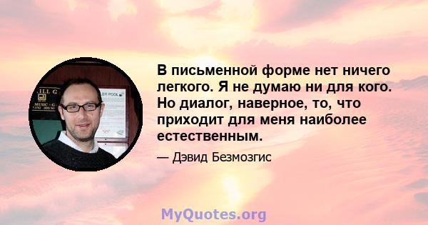 В письменной форме нет ничего легкого. Я не думаю ни для кого. Но диалог, наверное, то, что приходит для меня наиболее естественным.