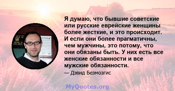 Я думаю, что бывшие советские или русские еврейские женщины более жесткие, и это происходит. И если они более прагматичны, чем мужчины, это потому, что они обязаны быть. У них есть все женские обязанности и все мужские