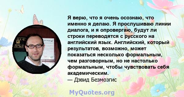 Я верю, что я очень осознаю, что именно я делаю. Я прослушиваю линии диалога, и я опровергаю, будут ли строки переводятся с русского на английский язык. Английский, который результатов, возможно, может показаться