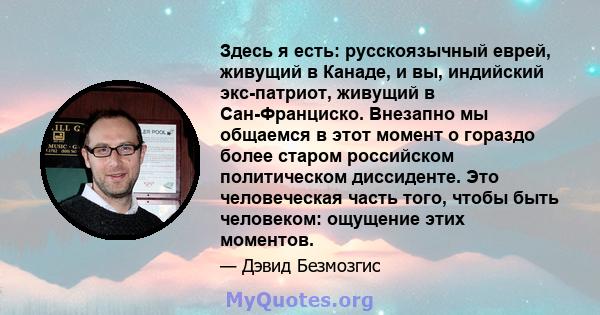 Здесь я есть: русскоязычный еврей, живущий в Канаде, и вы, индийский экс-патриот, живущий в Сан-Франциско. Внезапно мы общаемся в этот момент о гораздо более старом российском политическом диссиденте. Это человеческая