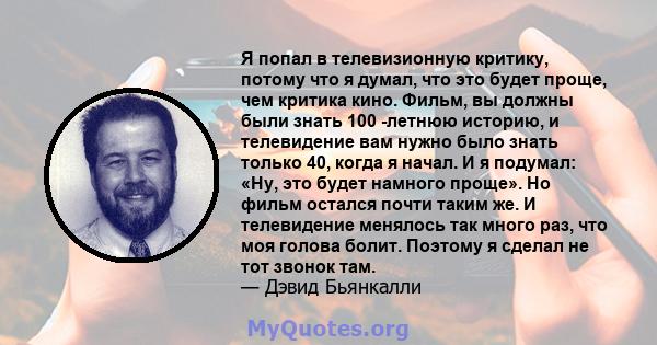 Я попал в телевизионную критику, потому что я думал, что это будет проще, чем критика кино. Фильм, вы должны были знать 100 -летнюю историю, и телевидение вам нужно было знать только 40, когда я начал. И я подумал: «Ну, 