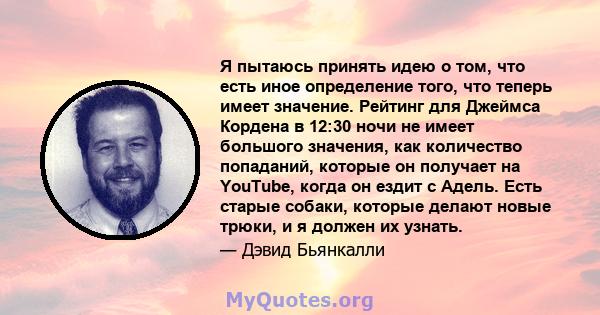 Я пытаюсь принять идею о том, что есть иное определение того, что теперь имеет значение. Рейтинг для Джеймса Кордена в 12:30 ночи не имеет большого значения, как количество попаданий, которые он получает на YouTube,