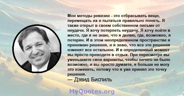 Мои методы ревизии - это отбрасывать вещи, перемещать их и пытаться правильно понять. Я также открыт в своем собственном письме от неудачи. Я хочу потерпеть неудачу. Я хочу пойти в место, где я не знаю, что я делаю,