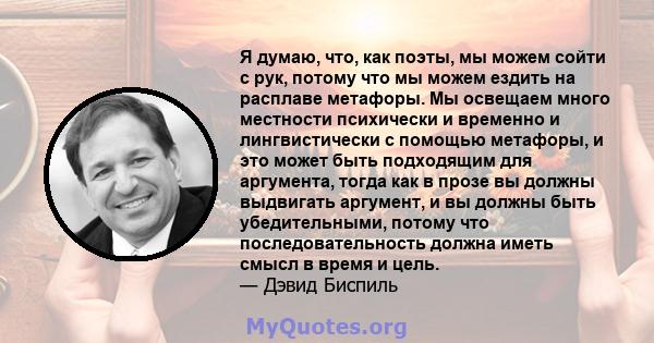 Я думаю, что, как поэты, мы можем сойти с рук, потому что мы можем ездить на расплаве метафоры. Мы освещаем много местности психически и временно и лингвистически с помощью метафоры, и это может быть подходящим для