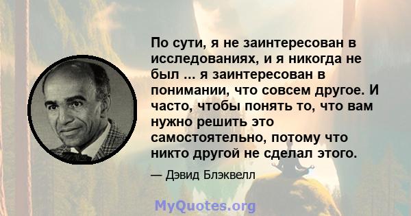 По сути, я не заинтересован в исследованиях, и я никогда не был ... я заинтересован в понимании, что совсем другое. И часто, чтобы понять то, что вам нужно решить это самостоятельно, потому что никто другой не сделал