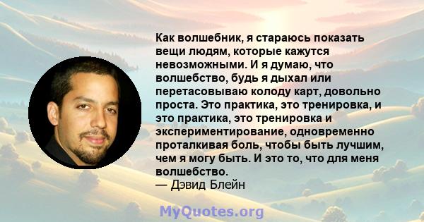 Как волшебник, я стараюсь показать вещи людям, которые кажутся невозможными. И я думаю, что волшебство, будь я дыхал или перетасовываю колоду карт, довольно проста. Это практика, это тренировка, и это практика, это