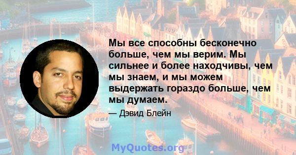 Мы все способны бесконечно больше, чем мы верим. Мы сильнее и более находчивы, чем мы знаем, и мы можем выдержать гораздо больше, чем мы думаем.