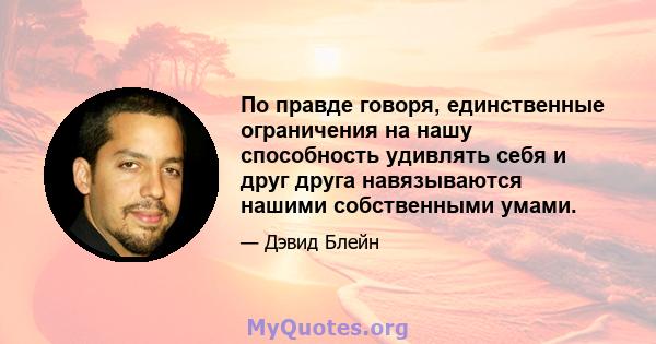 По правде говоря, единственные ограничения на нашу способность удивлять себя и друг друга навязываются нашими собственными умами.