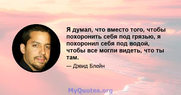 Я думал, что вместо того, чтобы похоронить себя под грязью, я похоронил себя под водой, чтобы все могли видеть, что ты там.