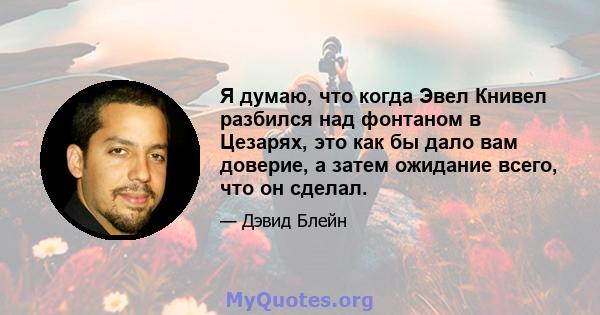 Я думаю, что когда Эвел Книвел разбился над фонтаном в Цезарях, это как бы дало вам доверие, а затем ожидание всего, что он сделал.