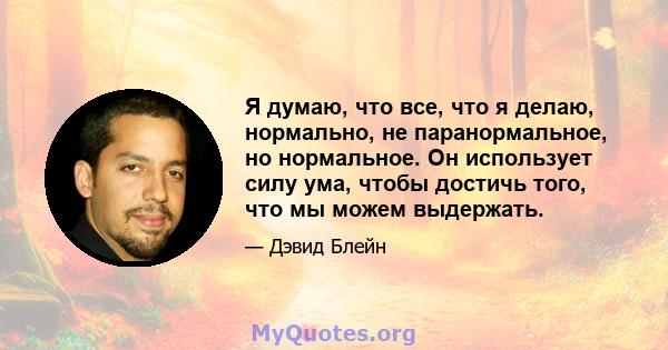 Я думаю, что все, что я делаю, нормально, не паранормальное, но нормальное. Он использует силу ума, чтобы достичь того, что мы можем выдержать.