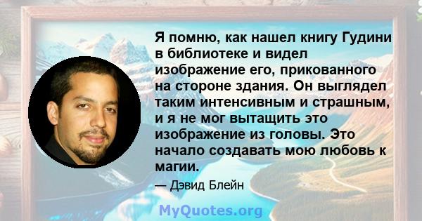 Я помню, как нашел книгу Гудини в библиотеке и видел изображение его, прикованного на стороне здания. Он выглядел таким интенсивным и страшным, и я не мог вытащить это изображение из головы. Это начало создавать мою