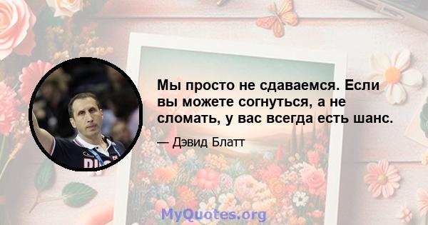 Мы просто не сдаваемся. Если вы можете согнуться, а не сломать, у вас всегда есть шанс.