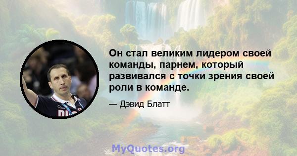 Он стал великим лидером своей команды, парнем, который развивался с точки зрения своей роли в команде.