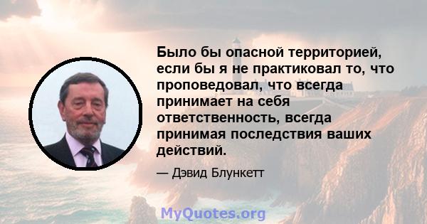 Было бы опасной территорией, если бы я не практиковал то, что проповедовал, что всегда принимает на себя ответственность, всегда принимая последствия ваших действий.