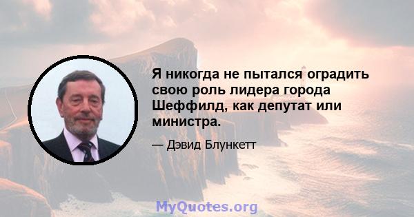 Я никогда не пытался оградить свою роль лидера города Шеффилд, как депутат или министра.