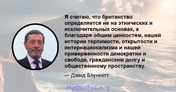 Я считаю, что британство определяется не на этнических и исключительных основах, а благодаря общим ценностям, нашей истории терпимости, открытости и интернационализма и нашей приверженности демократии и свободе,