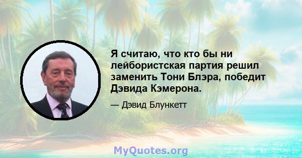 Я считаю, что кто бы ни лейбористская партия решил заменить Тони Блэра, победит Дэвида Кэмерона.