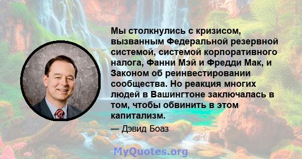 Мы столкнулись с кризисом, вызванным Федеральной резервной системой, системой корпоративного налога, Фанни Мэй и Фредди Мак, и Законом об реинвестировании сообщества. Но реакция многих людей в Вашингтоне заключалась в