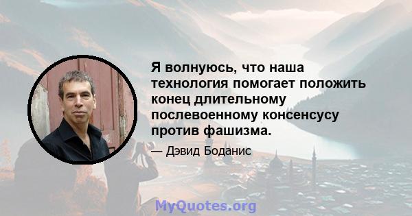 Я волнуюсь, что наша технология помогает положить конец длительному послевоенному консенсусу против фашизма.