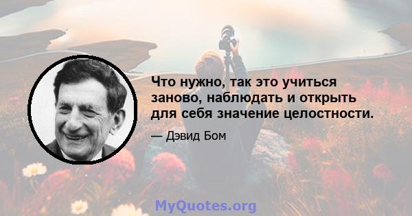 Что нужно, так это учиться заново, наблюдать и открыть для себя значение целостности.