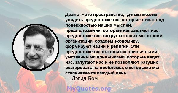 Диалог - это пространство, где мы можем увидеть предположения, которые лежат под поверхностью наших мыслей, предположения, которые направляют нас, предположения, вокруг которых мы строим организации, создаем экономику,