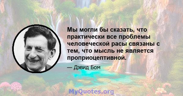 Мы могли бы сказать, что практически все проблемы человеческой расы связаны с тем, что мысль не является проприоцептивной.