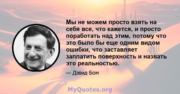 Мы не можем просто взять на себя все, что кажется, и просто поработать над этим, потому что это было бы еще одним видом ошибки, что заставляет заплатить поверхность и назвать это реальностью.