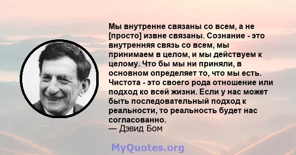 Мы внутренне связаны со всем, а не [просто] извне связаны. Сознание - это внутренняя связь со всем, мы принимаем в целом, и мы действуем к целому. Что бы мы ни приняли, в основном определяет то, что мы есть. Чистота -