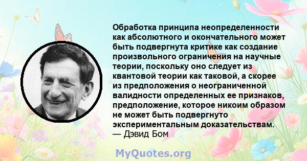 Обработка принципа неопределенности как абсолютного и окончательного может быть подвергнута критике как создание произвольного ограничения на научные теории, поскольку оно следует из квантовой теории как таковой, а