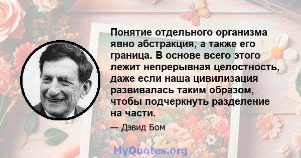 Понятие отдельного организма явно абстракция, а также его граница. В основе всего этого лежит непрерывная целостность, даже если наша цивилизация развивалась таким образом, чтобы подчеркнуть разделение на части.