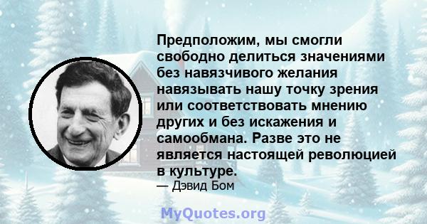 Предположим, мы смогли свободно делиться значениями без навязчивого желания навязывать нашу точку зрения или соответствовать мнению других и без искажения и самообмана. Разве это не является настоящей революцией в