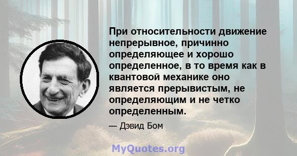 При относительности движение непрерывное, причинно определяющее и хорошо определенное, в то время как в квантовой механике оно является прерывистым, не определяющим и не четко определенным.