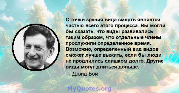 С точки зрения вида смерть является частью всего этого процесса. Вы могли бы сказать, что виды развивались таким образом, что отдельные члены прослужили определенное время. Возможно, определенный вид видов сможет лучше