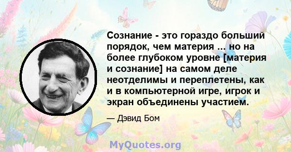 Сознание - это гораздо больший порядок, чем материя ... но на более глубоком уровне [материя и сознание] на самом деле неотделимы и переплетены, как и в компьютерной игре, игрок и экран объединены участием.