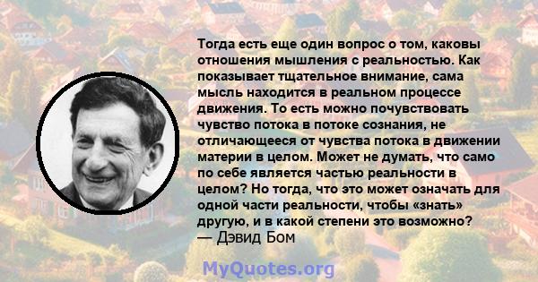 Тогда есть еще один вопрос о том, каковы отношения мышления с реальностью. Как показывает тщательное внимание, сама мысль находится в реальном процессе движения. То есть можно почувствовать чувство потока в потоке